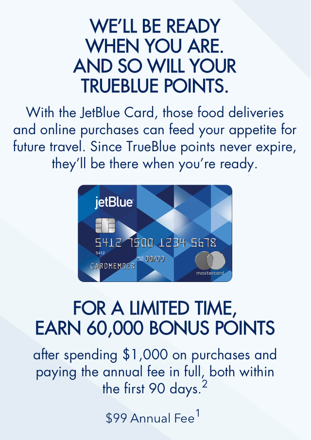 WE'LL BE READY WHEN YOU ARE. AND SO WILL YOUR TRUEBLUE POINTS. | With the JetBlue Card, those food deliveries and online purchases can feed your appetite for future travel. Since TrueBlue points never expire, they'll be there when you're ready. | FOR A LIMITIED TIME, EARN 60,000 BONUS POINTS | after spending $1,000 on purchases and paying the annual fee in full, both within the first 90 days.(2) | $99 Annual Fee(1)